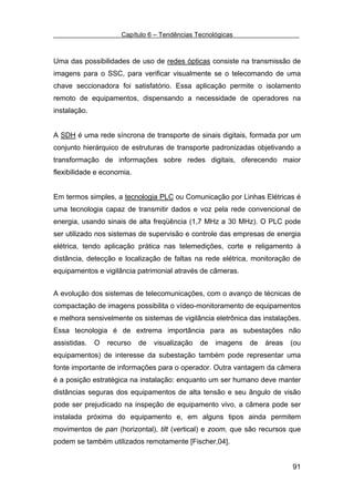 Capítulo 6 – Tendências Tecnológicas



Uma das possibilidades de uso de redes ópticas consiste na transmissão de
imagens para o SSC, para verificar visualmente se o telecomando de uma
chave seccionadora foi satisfatório. Essa aplicação permite o isolamento
remoto de equipamentos, dispensando a necessidade de operadores na
instalação.


A SDH é uma rede síncrona de transporte de sinais digitais, formada por um
conjunto hierárquico de estruturas de transporte padronizadas objetivando a
transformação de informações sobre redes digitais, oferecendo maior
flexibilidade e economia.


Em termos simples, a tecnologia PLC ou Comunicação por Linhas Elétricas é
uma tecnologia capaz de transmitir dados e voz pela rede convencional de
energia, usando sinais de alta freqüência (1,7 MHz a 30 MHz). O PLC pode
ser utilizado nos sistemas de supervisão e controle das empresas de energia
elétrica, tendo aplicação prática nas telemedições, corte e religamento à
distância, detecção e localização de faltas na rede elétrica, monitoração de
equipamentos e vigilância patrimonial através de câmeras.


A evolução dos sistemas de telecomunicações, com o avanço de técnicas de
compactação de imagens possibilita o vídeo-monitoramento de equipamentos
e melhora sensivelmente os sistemas de vigilância eletrônica das instalações.
Essa tecnologia é de extrema importância para as subestações não
assistidas.   O   recurso   de   visualização   de   imagens   de   áreas   (ou
equipamentos) de interesse da subestação também pode representar uma
fonte importante de informações para o operador. Outra vantagem da câmera
é a posição estratégica na instalação: enquanto um ser humano deve manter
distâncias seguras dos equipamentos de alta tensão e seu ângulo de visão
pode ser prejudicado na inspeção de equipamento vivo, a câmera pode ser
instalada próxima do equipamento e, em alguns tipos ainda permitem
movimentos de pan (horizontal), tilt (vertical) e zoom, que são recursos que
podem se também utilizados remotamente [Fischer,04].


                                                                            91
 