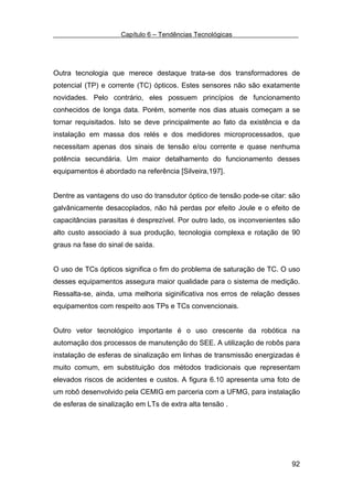 Capítulo 6 – Tendências Tecnológicas




Outra tecnologia que merece destaque trata-se dos transformadores de
potencial (TP) e corrente (TC) ópticos. Estes sensores não são exatamente
novidades. Pelo contrário, eles possuem princípios de funcionamento
conhecidos de longa data. Porém, somente nos dias atuais começam a se
tornar requisitados. Isto se deve principalmente ao fato da existência e da
instalação em massa dos relés e dos medidores microprocessados, que
necessitam apenas dos sinais de tensão e/ou corrente e quase nenhuma
potência secundária. Um maior detalhamento do funcionamento desses
equipamentos é abordado na referência [Silveira,197].


Dentre as vantagens do uso do transdutor óptico de tensão pode-se citar: são
galvânicamente desacoplados, não há perdas por efeito Joule e o efeito de
capacitâncias parasitas é desprezível. Por outro lado, os inconvenientes são
alto custo associado à sua produção, tecnologia complexa e rotação de 90
graus na fase do sinal de saída.


O uso de TCs ópticos significa o fim do problema de saturação de TC. O uso
desses equipamentos assegura maior qualidade para o sistema de medição.
Ressalta-se, ainda, uma melhoria siginificativa nos erros de relação desses
equipamentos com respeito aos TPs e TCs convencionais.


Outro vetor tecnológico importante é o uso crescente da robótica na
automação dos processos de manutenção do SEE. A utilização de robôs para
instalação de esferas de sinalização em linhas de transmissão energizadas é
muito comum, em substituição dos métodos tradicionais que representam
elevados riscos de acidentes e custos. A figura 6.10 apresenta uma foto de
um robô desenvolvido pela CEMIG em parceria com a UFMG, para instalação
de esferas de sinalização em LTs de extra alta tensão .




                                                                         92
 