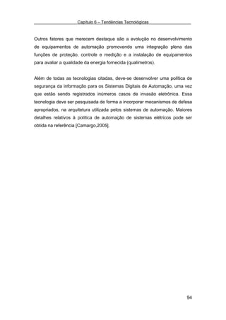 Capítulo 6 – Tendências Tecnológicas



Outros fatores que merecem destaque são a evolução no desenvolvimento
de equipamentos de automação promovendo uma integração plena das
funções de proteção, controle e medição e a instalação de equipamentos
para avaliar a qualidade da energia fornecida (qualímetros).


Além de todas as tecnologias citadas, deve-se desenvolver uma política de
segurança da informação para os Sistemas Digitais de Automação, uma vez
que estão sendo registrados inúmeros casos de invasão eletrônica. Essa
tecnologia deve ser pesquisada de forma a incorporar mecanismos de defesa
apropriados, na arquitetura utilizada pelos sistemas de automação. Maiores
detalhes relativos à política de automação de sistemas elétricos pode ser
obtida na referência [Camargo,2005].




                                                                       94
 