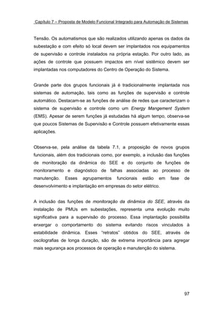 Capítulo 7 – Proposta de Modelo Funcional Integrado para Automação de Sistemas



Tensão. Os automatismos que são realizados utilizando apenas os dados da
subestação e com efeito só local devem ser implantados nos equipamentos
de supervisão e controle instalados na própria estação. Por outro lado, as
ações de controle que possuem impactos em nível sistêmico devem ser
implantadas nos computadores do Centro de Operação do Sistema.


Grande parte dos grupos funcionais já é tradicionalmente implantada nos
sistemas de automação, tais como as funções de supervisão e controle
automático. Destacam-se as funções de análise de redes que caracterizam o
sistema de supervisão e controle como um Energy Mangement System
(EMS). Apesar de serem funções já estudadas há algum tempo, observa-se
que poucos Sistemas de Supervisão e Controle possuem efetivamente essas
aplicações.


Observa-se, pela análise da tabela 7.1, a proposição de novos grupos
funcionais, além dos tradicionais como, por exemplo, a inclusão das funções
de monitoração da dinâmica do SEE e do conjunto de funções de
monitoramento e diagnóstico de falhas associadas ao processo de
manutenção.    Esses    agrupamentos     funcionais   estão    em    fase   de
desenvolvimento e implantação em empresas do setor elétrico.


A inclusão das funções de monitoração da dinâmica do SEE, através da
instalação de PMUs em subestações, representa uma evolução muito
significativa para a supervisão do processo. Essa implantação possibilita
enxergar o comportamento do sistema evitando riscos vinculados à
estabilidade dinâmica. Esses “retratos” obtidos do SEE, através de
oscilografias de longa duração, são de extrema importância para agregar
mais segurança aos processos de operação e manutenção do sistema.




                                                                            97
 