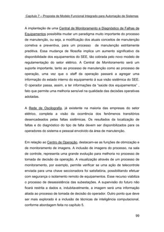 Capítulo 7 – Proposta de Modelo Funcional Integrado para Automação de Sistemas



A implantação de uma Central de Monitoramento e Diagnóstico de Falhas de
Equipamentos possibilita mudar um paradigma muito importante do processo
de manutenção, ou seja, a modificação dos atuais conceitos de manutenção
corretiva e preventiva, para um processo       de manutenção estritamente
preditiva. Essa mudança de filosofia implica um aumento significativo da
disponibilidade dos equipamentos do SEE, tão cobrada pelo novo modelo de
regulamentação do setor elétrico. A Central de Monitoramento será um
suporte importante, tanto ao processo de manutenção como ao processo de
operação, uma vez que o staff da operação passará a agregar uma
informação do estado interno do equipamento à sua visão sistêmica do SEE.
O operador passa, assim, a ter informações da “saúde dos equipamentos” ,
fato que permite uma melhoria sensível na qualidade das decisões operativas
adotadas.


A Rede de Oscilografia, já existente na maioria das empresas do setor
elétrico, completa a visão da ocorrência dos fenômenos transitórios
desencadeados pelas faltas sistêmicas. Os resultados da localização de
faltas e do diagnóstico do tipo de falta devem ser disponibilizados para os
operadores do sistema e pessoal envolvido da área de manutenção.


Em relação ao Centro de Operação, destacam-se as funções de otimização e
de monitoramento de imagens. A inclusão de imagens do processo, na sala
de controle, representa uma grande evolução para melhoria no processo de
tomada de decisão da operação. A visualização através de um processo de
monitoramento, por exemplo, permite verificar se uma ação de telecontrole
enviada para uma chave seccionadora foi satisfatória, possibilitando efetuar
com segurança o isolamento remoto de equipamentos. Esse recurso viabiliza
o processo de desassistência das subestações. A supervisão do futuro não
ficará restrita a dados e, indubitavelmente, a imagem será uma informação
aliada ao processo de tomada de decisão do operador. Outro ponto que deve
ser mais explorado é a inclusão de técnicas de inteligência computacional,
conforme abordagem feita no capítulo 5.


                                                                            99
 