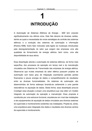 Capítulo 1 – Introdução




                                  1
                    INTRODUÇÃO

A Automação de Sistemas Elétricos de Energia - SEE tem crescido
significativamente nos últimos anos. Este fato decorre de diversas razões,
dentre as quais a necessidade de novas estratégias de controle dos sistemas
elétricos e a evolução dos sistemas de automação e informação
[Pereira,1998]. Outro fator motivador está ligado às mudanças introduzidas
pela desregulamentação do setor que exigem das empresas uma alta
qualidade de fornecimento de energia elétrica, bem como, uma alta
disponibilidade de seus ativos.


Essa dissertação aborda a automação de sistemas elétricos, de forma mais
específica, dos processos de operação em tempo real e de manutenção
vinculados aos Sistemas de Transmissão das empresas de energia elétrica.
Observa-se que muitas empresas do setor elétrico possuem projetos de
automação com baixo grau de integração acarretando grandes perdas
financeiras e pouca sinergia de dados e compartilhamento de resultados
entre as diversas funcionalidades. Os sistemas de automação são
desenvolvidos de forma estanque levando-se certamente a uma grande
redundância na aquisição de dados. Desta forma, essa dissertação procura
investigar essa situação e propor uma arquitetura que visa obter um modelo
integrado da automação da operação e manutenção. Essa proposta é
constituída por uma estrutura funcional, arquiteturas em nível das instalações
e dos equipamentos de aquisição de dados vinculados aos diversos sistemas
de supervisão e monitoramento existentes nas instalações. Propõe-se, ainda,
uma arquitetura para integração dos dados e resultados dos diversos centros
de supervisão e monitoramento.




                                                                            1
 