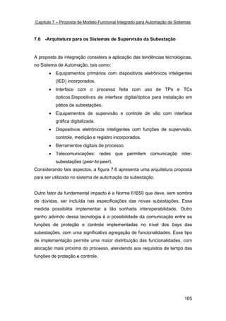 Capítulo 7 – Proposta de Modelo Funcional Integrado para Automação de Sistemas



7.6 -Arquitetura para os Sistemas de Supervisão da Subestação


A proposta de integração considera a aplicação das tendências tecnológicas,
no Sistema de Automação, tais como:
       •   Equipamentos primários com dispositivos eletrônicos inteligentes
           (IED) incorporados.
       •   Interface com o processo feita com uso de TPs e TCs
           ópticos.Dispositivos de interface digital/óptica para instalação em
           pátios de subestações.
       •   Equipamentos de supervisão e controle de vão com interface
           gráfica digitalizada.
       •   Dispositivos eletrônicos inteligentes com funções de supervisão,
           controle, medição e registro incorporados.
       •   Barramentos digitais de processo.
       •   Telecomunicações: redes que permitem comunicação inter-
           subestações (peer-to-peer).
Considerando tais aspectos, a figura 7.6 apresenta uma arquitetura proposta
para ser utilizada no sistema de automação da subestação.


Outro fator de fundamental impacto é a Norma 61850 que deve, sem sombra
de dúvidas, ser incluída nas especificações das novas subestações. Essa
medida possibilita implementar a tão sonhada interoperabilidade. Outro
ganho advindo dessa tecnologia é a possibilidade da comunicação entre as
funções de proteção e controle implementadas no nível dos bays das
subestações, com uma significativa agregação de funcionalidades. Esse tipo
de implementação permite uma maior distribuição das funcionalidades, com
alocação mais próxima do processo, atendendo aos requisitos de tempo das
funções de proteção e controle.




                                                                          105
 