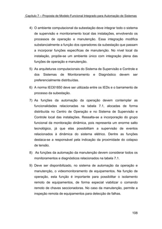 Capítulo 7 – Proposta de Modelo Funcional Integrado para Automação de Sistemas



  4) O ambiente computacional da subestação deve integrar todo o sistema
      de supervisão e monitoramento local das instalações, envolvendo os
      processos de operação e manutenção. Essa integração modifica
      substancialmente a função dos operadores da subestação que passam
      a incorporar funções específicas de manutenção. No nível local da
      instalação, propõe-se um ambiente único com integração plena das
      funções de operação e manutenção.

  5) As arquiteturas computacionais do Sistema de Supervisão e Controle e
      dos   Sistemas    de   Monitoramento     e   Diagnóstico    devem    ser
      preferencialmente distribuídas.

  6) A norma IEC61850 deve ser utilizada entre os IEDs e o barramento de
      processo da subestação.

  7) As funções da automação da operação devem contemplar as
      funcionalidades relacionadas na tabela 7.1, alocadas de forma
      distribuída no Centro de Operação e no Sistema de Supervisão e
      Controle local das instalações. Ressalta-se a incorporação do grupo
      funcional da monitoração dinâmica, pois representa um enorme salto
      tecnológico, já que elas possibilitam a supervisão de eventos
      relacionados à dinâmica do sistema elétrico. Dentre as funções
      destaca-se a responsável pela indicação da proximidade do colapso
      de tensão.

  8) As funções da automação da manutenção devem considerar todos os
      monitoramentos e diagnósticos relacionados na tabela 7.1.

  9) Deve ser disponibilizado, no sistema de automação da operação e
      manutenção, o videomonitoramento de equipamentos. Na função de
      operação, esta função é importante para possibilitar o isolamento
      remoto de equipamentos, de forma especial viabilizar o comando
      remoto de chaves seccionadoras. No caso da manutenção, permite a
      inspeção remota de equipamentos para detecção de falhas.




                                                                          108
 