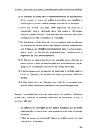 Capítulo 7 – Proposta de Modelo Funcional Integrado para Automação de Sistemas



   10) As câmeras utilizadas para o videomonitoramento de equipamentos
       devem possuir o recurso de análise termográfica, que possibilita a
       identificação de pontos quentes nos equipamentos de subestações.

   11) Deve ser provida uma rede WAN específica de operação e
       manutenção para a integração plena dos dados e informações
       inerentes a estes sistemas. Essa rede deve ser concebida atendendo
       aos requisitos de alta confiabilidade e velocidade.

   12) As funções de controle de tensão, recomposição de sistemas elétricos
       e tratamento de alarmes devem ser preferencialmente desenvolvidos
       com a utilização de inteligência computacional. Essa recomendação se
       aplica, ainda, às funções de engenharia para monitoramento e
       diagnóstico de faltas em equipamentos.

   13) As técnicas de datamining devem ser utilizadas para a obtenção de
       conhecimento, a partir da base de dados dos sistemas de automação,
       que possam ser aplicadas no processo de tomada de decisão.

   14) A comunicação entre os sistemas de supervisão e controle local e o
       Centro de Operação pode ser feita utilizando os protocolos DNP3.0 ou
       IEC870.

   15) A fibra óptica deve ser utilizada como meio de comunicação para
       garantir a velocidade compatível com as funcionalidades previstas.



Algumas recomendações podem ser incorporadas aos requisitos detalhados
acima, para obtenção de melhores resultados da automação de todo o
processo. São elas:


   •   Os sistemas de automação devem possuir facilidades que permitam
       sua integração numa estrutura hierarquizada de sistema de supervisão
       e controle.
   •   Todas as funções de automação devem ser implementadas no nível
       mais próximo do processo.


                                                                            109
 