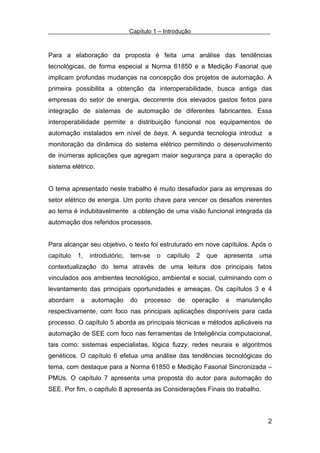 Capítulo 1 – Introdução



Para a elaboração da proposta é feita uma análise das tendências
tecnológicas, de forma especial a Norma 61850 e a Medição Fasorial que
implicam profundas mudanças na concepção dos projetos de automação. A
primeira possibilita a obtenção da interoperabilidade, busca antiga das
empresas do setor de energia, decorrente dos elevados gastos feitos para
integração de sistemas de automação de diferentes fabricantes. Essa
interoperabilidade permite a distribuição funcional nos equipamentos de
automação instalados em nível de bays. A segunda tecnologia introduz a
monitoração da dinâmica do sistema elétrico permitindo o desenvolvimento
de inúmeras aplicações que agregam maior segurança para a operação do
sistema elétrico.


O tema apresentado neste trabalho é muito desafiador para as empresas do
setor elétrico de energia. Um ponto chave para vencer os desafios inerentes
ao tema é indubitavelmente a obtenção de uma visão funcional integrada da
automação dos referidos processos.


Para alcançar seu objetivo, o texto foi estruturado em nove capítulos. Após o
capítulo   1,   introdutório,   tem-se    o   capítulo     2   que   apresenta   uma
contextualização do tema através de uma leitura dos principais fatos
vinculados aos ambientes tecnológico, ambiental e social, culminando com o
levantamento das principais oportunidades e ameaças. Os capítulos 3 e 4
abordam     a   automação       do   processo     de      operação   e   manutenção
respectivamente, com foco nas principais aplicações disponíveis para cada
processo. O capítulo 5 aborda as principais técnicas e métodos aplicáveis na
automação de SEE com foco nas ferramentas de Inteligência computacional,
tais como: sistemas especialistas, lógica fuzzy, redes neurais e algoritmos
genéticos. O capítulo 6 efetua uma análise das tendências tecnológicas do
tema, com destaque para a Norma 61850 e Medição Fasorial Sincronizada –
PMUs. O capítulo 7 apresenta uma proposta do autor para automação do
SEE. Por fim, o capítulo 8 apresenta as Considerações Finais do trabalho.



                                                                                   2
 