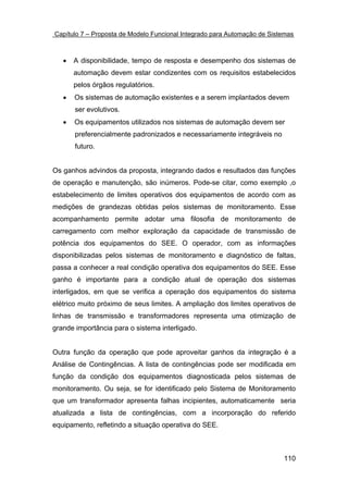 Capítulo 7 – Proposta de Modelo Funcional Integrado para Automação de Sistemas



   •   A disponibilidade, tempo de resposta e desempenho dos sistemas de
       automação devem estar condizentes com os requisitos estabelecidos
       pelos órgãos regulatórios.
   •   Os sistemas de automação existentes e a serem implantados devem
       ser evolutivos.
   •   Os equipamentos utilizados nos sistemas de automação devem ser
       preferencialmente padronizados e necessariamente integráveis no
       futuro.


Os ganhos advindos da proposta, integrando dados e resultados das funções
de operação e manutenção, são inúmeros. Pode-se citar, como exemplo ,o
estabelecimento de limites operativos dos equipamentos de acordo com as
medições de grandezas obtidas pelos sistemas de monitoramento. Esse
acompanhamento permite adotar uma filosofia de monitoramento de
carregamento com melhor exploração da capacidade de transmissão de
potência dos equipamentos do SEE. O operador, com as informações
disponibilizadas pelos sistemas de monitoramento e diagnóstico de faltas,
passa a conhecer a real condição operativa dos equipamentos do SEE. Esse
ganho é importante para a condição atual de operação dos sistemas
interligados, em que se verifica a operação dos equipamentos do sistema
elétrico muito próximo de seus limites. A ampliação dos limites operativos de
linhas de transmissão e transformadores representa uma otimização de
grande importância para o sistema interligado.


Outra função da operação que pode aproveitar ganhos da integração é a
Análise de Contingências. A lista de contingências pode ser modificada em
função da condição dos equipamentos diagnosticada pelos sistemas de
monitoramento. Ou seja, se for identificado pelo Sistema de Monitoramento
que um transformador apresenta falhas incipientes, automaticamente seria
atualizada a lista de contingências, com a incorporação do referido
equipamento, refletindo a situação operativa do SEE.



                                                                          110
 