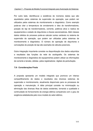 Capítulo 7 – Proposta de Modelo Funcional Integrado para Automação de Sistemas



Por outro lado, identifica-se a existência de inúmeros dados que são
aquisitados pelos sistemas de supervisão da operação, que podem ser
utilizados pelos sistemas de monitoramento e diagnóstico. Como exemplo
pode-se citar a temperatura de enrolamento e óleo de transformadores,
posição de tap de transformadores, corrente, potência ativa e reativa de
equipamentos e estado de disjuntores e chaves seccionadoras. Além desses
dados obtidos do processo pode-se calcular outras variáveis no sistema de
supervisão da operação, que podem ser utilizadas pelos sistemas de
monitoramento e diagnóstico. O número de operação de disjuntores e
comutações de posição de tap são exemplos de cálculos possíveis.


Outra integração importante consiste na disponilização dos dados adquiridos
e resultados das funções da rede de oscilografia. Os sistemas de
monitoramento e diagnóstico de equipamentos podem utilizar as informações
de corrente e tensão, obtidas pelos registradores digitais de perturbação.


7.8- Considerações Finais



A proposta apresenta um modelo integrado que promove um intenso
compartilhamento de dados e resultados dos diversos sistemas de
supervisão e monitoramento, atualmente disponíveis para os processos de
operação e manutenção. A idéia principal consiste na minimização ou
eliminação das diversas ilhas de dados existentes, tornando a qualidade e
continuidade do fornecimento de energia elétrica compatíveis com o grau de
exigência estabelecida pelo novo modelo do setor elétrico.




                                                                          111
 