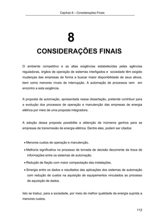 Capítulo 8 – Considerações Finais




                                  8
          CONSIDERAÇÕES FINAIS

O ambiente competitivo e as altas exigências estabelecidas pelas agências
reguladoras, órgãos de operação de sistemas interligados e sociedade têm exigido
mudanças das empresas de forma a buscar maior disponibilidade de seus ativos,
bem como menores níveis de interrupção. A automação de processos vem em
encontro a esta exigência.


A proposta de automação, apresentada nessa dissertação, pretende contribuir para
a evolução dos processos de operação e manutenção das empresas de energia
elétrica por meio de uma proposta integradora.


A adoção dessa proposta possibilita a obtenção de inúmeros ganhos para as
empresas de transmissão de energia elétrica. Dentre eles, podem ser citados:



 • Menores custos de operação e manutenção.

 • Melhoria significativa no processo de tomada de decisão decorrente da troca de
   informações entre os sistemas de automação.

 • Redução de fiação com maior compactação das instalações.

 • Sinergia entre os dados e resultados das aplicações dos sistemas de automação
   com redução de custos na aquisição de equipamentos vinculados ao processo
   de aquisição de dados.


Isto se traduz, para a sociedade, por meio de melhor qualidade da energia suprida a
menores custos.


                                                                               112
 
