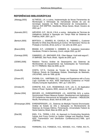 Referências Bibliográficas



REFERÊNCIAS BIBLIOGRÁFICAS
[Altwegg,2003]       ALTWEGG, J.A. e outros, Implementação de Novas Ferramentas de
                     Monitoração e Otimização da manutenção através do uso de
                     tecnologia baseada na Rede Internacional de Computadores –
                     Internet, XVII SNPTEE, Uberlândia, Minas Gerais, Brasil, Outubro de
                     2003, pp.7.

[Azevedo,2001]       AZEVEDO, G.P., SILVA, V.N.A. e outros, Aplicações de Técnicas de
                     Inteligência Artificial à Operação em Tempo Real de Sistemas de
                     Potência, IASP, 2001, pp.11.

[Bertsch,2005]       BERTSCH, J., SOARES, M., CAVIOLA, M., FABIANO L., Customer
                     Benefits for Wide Area Monitoring & Control, VIII Seminário Técnico de
                     Proteção e Controle, 28 de Junho a 1 de Julho de 2005, pp.4.

[Brand,2003]         BRAND, K.P., LOHMANN V., WIMMER, W., Substation Automation
                     Handbook, Printed in Germany, Zurich, edição 2003, pp.397.

[Camargo,2005]       CAMARGO, J.R., MACHADO, R.B., Ciber Ataque: Você está seguro?,
                     VI SMPASE, São Paulo, Brasil, Agosto de 2005, pp.8.

[CEMIG,2006]         Relatório Técnico Análise de Desempenho dos Sistemas de
                     Monitorameto de Equipamentos nas Subestações da Transmissão.
                     02.111.TRMN232, Maio de 2006, pp.30.

[Costa,99]           COSTA, S.F.S., Controle de Tensão de Sistemas Elétricos de
                     Potência: Estudo de Estratégias Globais, Dissertação de Mestrado,
                     LRC/UFMG, Julho de 1999, pp.89.

[Chown,97]           CHOWN, G.A. , HARTMAN, R.C., Design and Experience with a Fuzzy
                     Logic Controller for AGC, IEEE International Conference on Power
                     Industry Computer Applications, 1997, pp.7 (352-357).

[Christie,97]        CHRISTIE, R.D., G.W., ROSENWALD, G.W., LIU, C., AI Application
                     Areas in Power Systems, IEEE, Janeiro de 1997, pp.9 (58-66).

[Decker,2004]        DECHER, I.D., EHRENSPERGER, J.G., AGOSTINI, M.N. e outros,
                     Synchronized Phasor Measure System: Development and Apllications,
                     VII Conferência Internacional de Aplicações Industriais – INDUSCON,
                     Recife, Pernambuco, Brasil, Abril de 2006, pp.4.

[Ehrenperger,2004]   EHRENSPERGER, J.G., Sistemas de Medição Fasorial Sincronizada:
                     Análise do Estado da Arte e Aplicações no Monitoramento de
                     Sistemas de Energia Elétrica, Florianópolis, Universidade Federal de
                     Santa Catarina, Brasil, Maio de 2004, pp.78.

[Ekel,99]            EKEL, P.A., TERRA, L.D.B., An Approach to Constructing Sensitivity
                     Índices And Fuzzy Control os System Voltage and Reactive Power,
                     IEEE Transmission and Distribution Conference,Vol.2,1999, pp.6
                     (759/764) .


[Ferreira,94a]       FERREIRA, D.G, FONSECA, H.G., NOVAES, H.S., FARIA, M.A R.,

                                                                                     114
 