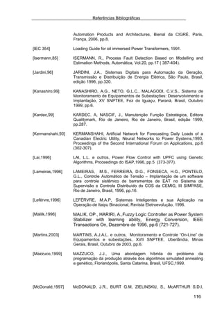 Referências Bibliográficas


                   Automation Products and Architectures, Bienal da CIGRÉ, Paris,
                   França, 2006, pp.8.

[IEC 354]          Loading Guide for oil immersed Power Transformers, 1991.

[Isermann,85]      ISERMANN, R., Process Fault Detection Based on Modelling and
                   Estimation Methods, Automática, Vol.20, pp.17 ( 387-404).

[Jardini,96]       JARDINI, J.A., Sistemas Digitais para Automação da Geração,
                   Transmissão e Distribuição de Energia Elétrica, São Paulo, Brasil,
                   edição 1996, pp.320.

[Kanashiro,99]     KANASHIRO, A.G., NETO, G.L.C., MALAGODI, C.V.S., Sistema de
                   Monitoramento de Equipamentos de Subestações: Desenvolvimento e
                   Implantação, XV SNPTEE, Foz do Iguaçu, Paraná, Brasil, Outubro
                   1999, pp.6.

[Kardec,99]        KARDEC. A, NASCIF, J., Manutenção Função Estratégica, Editora
                   Qualitymark, Rio de Janeiro, Rio de Janeiro, Brasil, edição 1999,
                   pp.287.

[Kermanshahi,93]   KERMANSHAHI, Artificial Network for Forecasting Daily Loads of a
                   Canadian Electric Utility, Neural Networks to Power Systems,1993,
                   Proceedings of the Second International Forum on Applications, pp.6
                   (302-307).

[Lai,1996]         LAI, L.L. e outros, Power Flow Control with UPFC using Genetic
                   Algorithms, Proceedings do ISAP,1996, pp.5 (373-377).

[Lameiras,1996]    LAMEIRAS, M.S., FERREIRA, D.G., FONSECA, H.G., PONTELO,
                   G.L., Controle Automático de Tensão – Implantação de um software
                   para controle sistêmico de barramentos de EAT no Sistema de
                   Supervisão e Controle Distribuído do COS da CEMIG, III SIMPASE,
                   Rio de Janeiro, Brasil, 1996, pp.16.

[Leférvre,1996]    LEFÉRVRE, M.A.P, Sistemas Inteligentes e sua Aplicação na
                   Operação de Itaipu Binacional, Revista Eletroevolução, 1996.

[Malilk,1996]      MALIK, OP., HARIRI, A.,Fuzzy Logic Controller as Power System
                   Stabilizer with learning ability, Energy Conversion, IEEE
                   Transactions On, Dezembro de 1996, pp.6 (721-727).

[Martins,2003]     MARTINS, A.J.A.L. e outros, Monitoramento e Controle “On-Line” de
                   Equipamentos e subestações, XVII SNPTEE, Uberlândia, Minas
                   Gerais, Brasil, Outubro de 2003, pp.6.

[Mazzuco,1999]     MAZZUCO, J.J., Uma abordagem híbrida do problema da
                   programação da produção através dos algoritmos simulated annealing
                   e genético, Florianópolis, Santa Catarina, Brasil, UFSC,1999.




[McDonald,1997]    McDONALD, J.R., BURT G.M, ZIELINSKIJ, S., McARTHUR S.D.I,

                                                                                 116
 