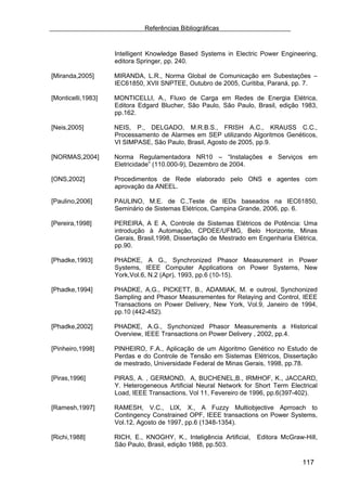 Referências Bibliográficas


                    Intelligent Knowledge Based Systems in Electric Power Engineering,
                    editora Springer, pp. 240.

[Miranda,2005]      MIRANDA, L.R., Norma Global de Comunicação em Subestações –
                    IEC61850, XVII SNPTEE, Outubro de 2005, Curitiba, Paraná, pp. 7.

[Monticelli,1983]   MONTICELLI, A., Fluxo de Carga em Redes de Energia Elétrica,
                    Editora Edgard Blucher, São Paulo, São Paulo, Brasil, edição 1983,
                    pp.162.

[Neis,2005]         NEIS, P., DELGADO, M.R.B.S., FRISH A.C., KRAUSS C.C.,
                    Processamento de Alarmes em SEP utilizando Algoritmos Genéticos,
                    VI SIMPASE, São Paulo, Brasil, Agosto de 2005, pp.9.

[NORMAS,2004]       Norma Regulamentadora NR10 – “Instalações e Serviços em
                    Eletricidade” (110.000-9), Dezembro de 2004.

[ONS,2002]          Procedimentos de Rede elaborado pelo ONS e agentes com
                    aprovação da ANEEL.

[Paulino,2006]      PAULINO, M.E. de C.,Teste de IEDs baseados na IEC61850,
                    Seminário de Sistemas Elétricos, Campina Grande, 2006, pp. 6.

[Pereira,1998]      PEREIRA, A E A, Controle de Sistemas Elétricos de Potência: Uma
                    introdução à Automação, CPDEE/UFMG, Belo Horizonte, Minas
                    Gerais, Brasil,1998, Dissertação de Mestrado em Engenharia Elétrica,
                    pp.90.

[Phadke,1993]       PHADKE, A G., Synchronized Phasor Measurement in Power
                    Systems, IEEE Computer Applications on Power Systems, New
                    York,Vol.6, N.2 (Apr), 1993, pp.6 (10-15).

[Phadke,1994]       PHADKE, A.G., PICKETT, B., ADAMIAK, M. e outrosl, Synchonized
                    Sampling and Phasor Measurementes for Relaying and Control, IEEE
                    Transactions on Power Delivery, New York, Vol.9, Janeiro de 1994,
                    pp.10 (442-452).

[Phadke,2002]       PHADKE, A.G., Synchonized Phasor Measurements a Historical
                    Overview, IEEE Transactions on Power Delivery , 2002, pp.4.

[Pinheiro,1998]     PINHEIRO, F.A., Aplicação de um Algoritmo Genético no Estudo de
                    Perdas e do Controle de Tensão em Sistemas Elétricos, Dissertação
                    de mestrado, Universidade Federal de Minas Gerais, 1998, pp.78.

[Piras,1996]        PIRAS, A. , GERMOND, A, BUCHENEL,B., IRMHOF, K., JACCARD,
                    Y. Heterogeneous Artificial Neural Network for Short Term Electrical
                    Load, IEEE Transactions, Vol 11, Fevereiro de 1996, pp.6(397-402).

[Ramesh,1997]       RAMESH, V.C., LIX, X., A Fuzzy Multiobjective Aprroach to
                    Contingency Constrained OPF, IEEE transactions on Power Systems,
                    Vol.12, Agosto de 1997, pp.6 (1348-1354).

[Richi,1988]        RICH, E., KNOGHY, K., Inteligência Artificial,   Editora McGraw-Hill,
                    São Paulo, Brasil, edição 1988, pp.503.

                                                                                    117
 