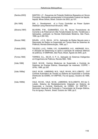 Referências Bibliográficas


[Santos,2003]     SANTOS, L.F., Esquemas de Proteção Sistêmica Baseados em Novos
                  Princípios, Monografia apresentada à Universidade Federal de Itajubá,
                  Itajubá, Minas Gerais, Brasil, Outubro de 2003, pp.107.

[Shi,1995]        SHI, J., Development of a Fuzzy Controller as Power System
                  Stabilizer using Hierarchical Structure, 1995.

[Silveira,1997]   SILVEIRA, P.M., GUIMARÃES, C.A. M., Novos Transdutores de
                  Corrente e de Potencial em Alta Tensão:Estado da Arte, Tendências e
                  Aplicações, publicado na Revista Eletricidade Moderna, São Paulo,
                  1999, pp.4 (99-102).

[Souza,1996]      SOUZA, J.C.S., SILVA, A.P.A., Aplicação de Redes Neurais para a
                  Depuração de Dados na Supervisão em Tempo Real de Sistemas de
                  Potência, Revista Eletrevolução, 1996, pp.7.

[Toledo,2005]     TOLEDO, L.H.S., FARIA, V.R., GUIMARÃES, H.G., ANDRADE, W.A.,
                  A utlização de Datamining no apoio à operação de sistemas elétricos
                  de potência, VI SIMPASE, São Paulo, Brasil, Agosto de 2005, pp.8.

[Torres,1994]     TORRES, G.L., SILVA, A. P. A., Aplicação de Sistemas Inteligentes
                  em Engenharia de Potência, Revista SBA, 1994.

[Vale,1986]       VALE, M.H.M., Centros Modernos de Supervisão e Controle de
                  Sistemas de Energia Elétrica, Dissertação de mestrado, COPPE –
                  UFRJ, 1986, pp.334.

[Vale,1999a]      VALE, M.I.M., LAMEIRAS, M.S., VALE, M.H.M., M.S.,LOBATO , CAT
                  Controle Automático de Tensão no Sistema de Supervisão e Controle
                  Distribuído da CEMIG, XV SNPTEE, Foz do Iguaçu, Outubro de 1999,
                  pp.6.

[Vale,1999b]      VALE, M.H.M., VALE, M.I.M., LAMEIRAS, M.S.LOBATO, M.V.de C.
                  Lobato, Sistema de Restabelecimento Integrado ao Sistema de
                  Supervisão e Controle Distribuído da CEMIG, XV SNPTEE –
                  Seminário Nacional de Produção e Transmissão de Energia Elétrica,
                  Foz do Iguaçu ,Paraná , Brasil, Outubro de 1999, pp.5.




                                                                                 118
 