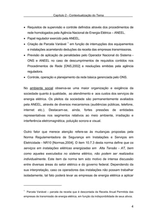 Capítulo 2 - Contextualização do Tema



• Requisitos de supervisão e controle definidos através dos procedimentos de
    rede homologados pela Agência Nacional de Energia Elétrica – ANEEL.
• Papel regulador exercido pela ANEEL.
• Criação de Parcela Variável       1
                                        em função de interrupções dos equipamentos
    e instalações acarretando deduções da receita das empresas transmissoras.
• Previsão de aplicação de penalidades pelo Operador Nacional do Sistema -
    ONS e ANEEL no caso de descumprimentos de requisitos contidos nos
    Procedimentos de Rede [ONS,2002] e resoluções emitidas pela agência
    reguladora.
• Controle, operação e planejamento da rede básica gerenciada pelo ONS.


No ambiente social observa-se uma maior organização e exigência da
sociedade quanto à qualidade, ao atendimento e aos custos dos serviços de
energia elétrica. Os pleitos da sociedade são permanentemente avaliados
pela ANEEL, através de diversos mecanismos (audiências públicas, telefone,
internet    etc.).   Destacam-se,        ainda,   fortes    pressões      de    entidades
representativas nos segmentos relativos ao meio ambiente, irradiação e
interferência eletromagnética, poluição sonora e visual.


Outro fator que merece atenção refere-se às mudanças propostas pela
Norma Regulamentadora de Segurança em Instalações e Serviços em
Eletricidade - NR10 [Normas,2004]. O item 10.7.3 desta norma define que os
serviços em instalações elétricas energizadas em Alta Tensão - AT, bem
como aqueles executados no sistema elétrico, não podem ser realizados
individualmente. Este item da norma tem sido motivo de intensa discussão
entre diversas áreas do setor elétrico e do governo federal. Dependendo da
sua interpretação, caso os operadores das instalações não possam trabalhar
isoladamente, tal fato poderá levar as empresas de energia elétrica a aplicar



1
    Parcela Variável – parcela da receita que é descontada da Receita Anual Permitida das
empresas de transmissão de energia elétrica, em função da indisponibilidade de seus ativos.


                                                                                          4
 