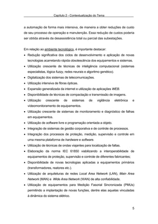 Capítulo 2 - Contextualização do Tema



a automação de forma mais intensiva, de maneira a obter reduções de custo
de seu processo de operação e manutenção. Essa redução de custos poderia
ser obtida através da desassistência total ou parcial das subestações.


Em relação ao ambiente tecnológico, é importante destacar:
• Redução significativa dos ciclos de desenvolvimento e aplicação de novas
  tecnologias acarretando rápida obsolescência dos equipamentos e sistemas.
• Utilização crescente de técnicas de inteligência computacional (sistemas
  especialistas, lógica fuzzy, redes neurais e algoritmo genético).
• Digitalização dos sistemas de telecomunicações.
• Utilização intensiva de fibras ópticas.
• Expansão generalizada da internet e utilização de aplicações WEB.
• Disponibilidade de técnicas de compactação e transmissão de imagens.
• Utilização    crescente     de      sistemas   de   vigilância      eletrônica   e
  vídeomonitoramento de equipamentos.
• Utilização crescente de sistemas de monitoramento e diagnóstico de falhas
  em equipamentos.
• Utilização de software livre e programação orientada a objeto.
• Integração de sistemas de gestão corporativa e de controle de processos.
• Integração dos processos de proteção, medição, supervisão e controle em
  uma mesma plataforma de hardware e software.
• Utilização de técnicas de ondas viajantes para localização de faltas.
• Elaboração da norma IEC 61850 viabilizando a interoperabilidade de
  equipamentos de proteção, supervisão e controle de diferentes fabricantes;
• Disponibilidade de novas tecnologias aplicadas a equipamentos primários
  (transformadores, reatores etc.).
• Utilização de arquiteturas de redes Local Area Network (LAN), Main Area
  Network (MAN) e Wide Area Network (WAN) de alta confiabilidade.
• Utilização de equipamentos para Medição Fasorial Sincronizada (PMUs)
  permitindo a implantação de novas funções, dentre elas aquelas vinculadas
  à dinâmica do sistema elétrico.


                                                                                   5
 