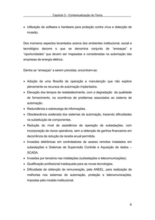 Capítulo 2 - Contextualização do Tema



• Utilização de software e hardware para proteção contra vírus e detecção de
  invasão.


Dos inúmeros aspectos levantados acerca dos ambientes institucional, social e
tecnológico   decorre    o   que   se   denomina conjunto de “ameaças” e
“oportunidades” que devem ser mapeadas e consideradas na automação das
empresas de energia elétrica.


Dentre as “ameaças” a serem previstas, encontram-se:


• Adoção de uma filosofia de operação e manutenção que não explore
  plenamente os recursos de automação implantados.
• Elevação dos tempos de restabelecimento, com a degradação da qualidade
  de fornecimento, na ocorrência de problemas associados ao sistema de
  automação.
• Redundância e sobrecarga de informações.
• Obsolescência acelerada dos sistemas de automação, trazendo dificuldades
  na substituição de componentes.
• Redução do nível de assistência de operação de subestações, com
  incorporação de riscos operativos, sem a obtenção de ganhos financeiros em
  decorrência da redução da receita anual permitida.
• Invasões eletrônicas em controladores de acesso remotos instalados em
  subestações e Sistemas de Supervisão Controle e Aquisição de dados –
  SCADA.
• Invasões por terceiros nas instalações (subestações e telecomunicações).
• Qualificação profissional inadequada para as novas tecnologias.
• Dificuldade de obtenção de remuneração, pela ANEEL, para realização de
  melhorias nos sistemas de automação, proteção e telecomunicações,
  impostas pelo modelo institucional.




                                                                             6
 
