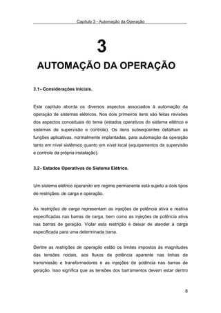Capítulo 3 - Automação da Operação




                                 3
 AUTOMAÇÃO DA OPERAÇÃO

3.1 - Considerações Iniciais.


Este capítulo aborda os diversos aspectos associados à automação da
operação de sistemas elétricos. Nos dois primeiros itens são feitas revisões
dos aspectos conceituais do tema (estados operativos do sistema elétrico e
sistemas de supervisão e controle). Os itens subseqüentes detalham as
funções aplicativas, normalmente implantadas, para automação da operação
tanto em nível sistêmico quanto em nível local (equipamentos de supervisão
e controle da própria instalação).


3.2 - Estados Operativos do Sistema Elétrico.


Um sistema elétrico operando em regime permanente está sujeito a dois tipos
de restrições: de carga e operação.


As restrições de carga representam as injeções de potência ativa e reativa
especificadas nas barras de carga, bem como as injeções de potência ativa
nas barras de geração. Violar esta restrição é deixar de atender à carga
especificada para uma determinada barra.


Dentre as restrições de operação estão os limites impostos às magnitudes
das tensões nodais, aos fluxos de potência aparente nas linhas de
transmissão e transformadores e as injeções de potência nas barras de
geração. Isso significa que as tensões dos barramentos devem estar dentro



                                                                          8
 