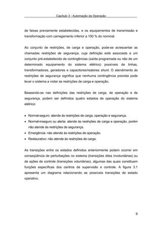 Capítulo 3 - Automação da Operação



de faixas previamente estabelecidas, e os equipamentos de transmissão e
transformação com carregamento inferior a 100 % do nominal.


Ao conjunto de restrições, de carga e operação, pode-se acrescentar as
chamadas restrições de segurança, cuja definição está associada a um
conjunto pré-estabelecido de contingências (saída programada ou não de um
determinado    equipamento    do   sistema   elétrico)   possíveis   de   linhas,
transformadores, geradores e capacitores/reatores shunt. O atendimento às
restrições de segurança significa que nenhuma contingência prevista pode
levar o sistema a violar as restrições de carga e operação.


Baseando-se nas definições das restrições de carga, de operação e de
segurança, podem ser definidos quatro estados de operação do sistema
elétrico:


• Normal-seguro: atende às restrições de carga, operação e segurança.
• Normal-inseguro ou alerta: atende às restrições de carga e operação, porém
   não atende às restrições de segurança.
• Emergência: não atende às restrições de operação.
• Restaurativo: não atende às restrições de carga.


As transições entre os estados definidos anteriormente podem ocorrer em
conseqüência de perturbações no sistema (transições ditas involuntárias) ou
de ações de controle (transições voluntárias), algumas das quais constituem
funções específicas dos centros de supervisão e controle. A figura 3.1
apresenta um diagrama relacionando as possíveis transições de estado
operativo.




                                                                               9
 