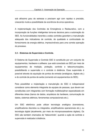 Capítulo 3 - Automação da Operação



sob altíssimo grau de estresse e precisam agir com rapidez e precisão,
crescendo muita a possibilidade da ocorrência de erros operativos.


A implementação dos Controles de Emergência e Restaurativo, com a
incorporação de funções inteligentes torna-se decisiva para a automação do
SEE. As funcionalidades inerentes a estes controles garantem a manutenção
adequada dos indicadores de controle, de qualidade e continuidade do
fornecimento de energia elétrica, imprescindíveis para uma correta operação
do processo.


3.3 - Sistemas de Supervisão e Controle.


O Sistema de Supervisão e Controle SSC é constituído por um conjunto de
equipamentos, hardware e software, que está conectado ao SEE por meio de
equipamentos    de   medição,    proteção,   controle   e   telecomunicações,
possibilitando a supervisão e o controle à distância. Essa supervisão é
possível através da aquisição de pontos de entrada (analógicos, digitais etc.)
                                                                            .
e do controle de pontos de saída (comando em equipamentos do SEE).


Para possibilitar a implantação e manutenção do SSC é indispensável
considerar como elemento integrante às equipes de pessoas, que devem ser
constituídas com integrantes com formação multidisciplinar especializada em
diferentes áreas (banco de dados, arquitetura de hardware, comunicação de
dados, sistemas elétricos, ferramentas computacionais etc.).


Um SSC eletrônico pode utilizar tecnologia analógica (transistores,
amplificadores discretos ou integrados, amplificadores operacionais etc.), ou
tecnologia digital (atualmente, por meio de microprocessadores digitais). Os
SSC são também chamados de “telecontrole”, quando a ação de controle e
supervisão é realizada à distância.




                                                                           11
 