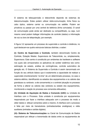 Capítulo 3 - Automação da Operação



O sistema de telesupervisão e telecontrole depende de sistemas de
telecomunicação. Estes podem utilizar rádio-comunicação, linha física ou
cabo óptico, sistema carrier ou comunicação via satélite. Podem ser
privativos ou passar por uma central de telefonia (linha comutada). O canal
de comunicação pode ainda ser dedicado ou compartilhado, ou seja, num
mesmo canal podem trafegar informações de controle (dados) e informação
de voz ou tons de teleproteção, por exemplo.


A figura 3.2 apresenta um processo de supervisão e controle à distância, no
qual destacam-se quatro estruturas básicas distintas, a saber:

(i)- Centro de Supervisão e Controle, também denominado Centro de
Controle, Estação Master, Supervisora de Telecontrole, ou, simplesmente,
Supervisora. Este centro é constituído por ambientes de hardware e software
nos quais são armazenados os aplicativos de caráter sistêmico tais como:
estimação de estado, análise de contingências, controle automático de
geração etc. O Sistema de Supervisão e Controle é assim denominado em
função do seu atributo básico que é exatamente a capacidade de realizar a
supervisão (monitoramento “on-line” de um determinado processo, no caso o
sistema elétrico, identificando os estados dos equipamentos e os valores das
grandezas ou variáveis a ele concernente) e o controle (atuação no processo
de forma a alterar os valores das variáveis ou estado dos equipamentos,
monitorando a reação do processo aos comandos efetuados).

(ii)- Unidade de Aquisição de Dados e Comando (UAC) ou Unidade de
Interface com o Processo. Esta unidade é constituída por equipamentos
responsáveis por fazer a interface adequada com o processo de modo a
obter dados e efetuar comandos sobre o mesmo. A interface com o processo
é feita por meio de transdutores (entradas/saídas analógicas) e relés
auxiliares (entradas e saídas digitais).

(iii)- Sistema de Telecomunicações ou Canal de Comunicação de Dados
responsável por efetuar a transmissão de dados entre os equipamentos de



                                                                         12
 