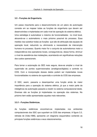 Capítulo 3 - Automação da Operação



3.5 - Funções de Engenharia.


Um passo importante para o desenvolvimento de um plano de automação
consiste em se mapear todas as funções de engenharia que devem ser
desenvolvidas e implantadas em cada nível de operação do sistema elétrico.
Uma estratégia é automatizar o máximo de funcionalidades no nível local,
alocando-se o automatismo o mais próximo possível do processo. Essa
medida visa substituir todas as funções que são de atribuição das equipes de
operação local, reduzindo ou eliminando a necessidade de intervenção
humana no processo. Quanto maior for o conjunto de automatismos maior a
independência dos operadores locais, conseguindo-se, dessa forma, diminuir
o nível de assistência das instalações, acarretando em significativas reduções
dos custos operacionais.


Para tornar a automação do SEE mais segura, deve-se ampliar o nível de
supervisão de pontos supervisionados (analógicos/digitais) e controle no
COS. Com a incorporação desses dados podem ser implantadas novas
funcionalidades no sistema de supervisão e controle do COS das empresas.


O SSC, assim, passaria a desempenhar uma função ainda de maior
importância para a operação do sistema elétrico, já que a maior parte da
inteligência da automação passaria a residir no sistema computacional deste.
Diversas são as funções já implantadas na operação dos sistemas. No
próximo item estão apresentadas aquelas mais relevantes.


3.5.1 - Funções Sistêmicas.


As   funções    sistêmicas    encontram-se    implantadas    nos   ambientes
computacionais dos SSC que suportam os COS das empresas. A figura 3.3,
retirada de [Vale,1986], apresenta um diagrama esquemático contendo as
principais funções sistêmicas e seus relacionamentos.



                                                                           16
 
