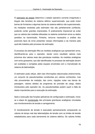 Capítulo 3 - Automação da Operação



O estimador de estado determina o estado operativo corrente (magnitude e
ângulo das tensões) do sistema elétrico supervisionado, que pode incluir
barras de fronteiras e algumas barras do sistema elétrico não supervisionado.
As medições recebidas pelo estimador não são perfeitamente confiáveis,
podendo conter grandes imprecisões. É praticamente impossível se evitar
que os valores das medidas efetuadas no sistema contenham erros ou dados
perdidos na transmissão. Portanto, torna-se necessária a análise dos
possíveis tipos de erros presentes nessas informações e da maneira pela
qual são tratados pelo processo de estimação.


O processo de estimação filtra as medidas analógicas que apresentam erros,
identificando-as para o operador, dando como resultado valores mais
próximos dos valores reais das grandezas medidas. As medidas analógicas
com erros grosseiros, que são identificadas no processo de estimação devem
ser avaliadas e corrigidas pelas equipes envolvidas com a manutenção do
sistema de telemedição.


O estimador pode utilizar, além das informações relacionadas anteriormente,
um conjunto de pseudomedidas constituídas por valores conhecidos, mas
não provenientes de medição, tais como: injeções nulas nas barras de
passagem, valores obtidos de programas de previsão de carga, dados
introduzidos pelo operador etc. As pseudomedidas podem suprir a falta de
dados importantes para a execução da estimação.


Após a execução das funções aplicativas de configuração e estimação, inicia-
se a etapa de monitoração das principais grandezas analógicas vinculadas
aos monitoramentos de tensão e carregamento.


O monitoramento de tensão é executado periodicamente comparando os
valores de tempo real das telemedições de tensão com os limites de tensão
estabelecidos para cada barramento do sistema elétrico. Os valores limites



                                                                          18
 