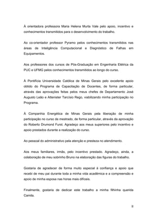 À orientadora professora Maria Helena Murta Vale pelo apoio, incentivo e
conhecimentos transmitidos para o desenvolvimento do trabalho.


Ao co-orientador professor Pyramo pelos conhecimentos transmitidos nas
áreas     de   Inteligência   Computacional   e   Diagnóstico   de   Falhas   em
Equipamentos.


Aos professores dos cursos de Pós-Graduação em Engenharia Elétrica da
PUC e UFMG pelos conhecimentos transmitidos ao longo do curso.


À Pontifícia Universidade Católica de Minas Gerais pelo excelente apoio
obtido do Programa de Capacitação de Docentes, de forma particular,
através das aprovações feitas pelos meus chefes de Departamento José
Augusto Leão e Attenister Tarcísio Rego, viabilizando minha participação no
Programa.


À Companhia Energética de Minas Gerais pela liberação de minha
participação no curso de mestrado, de forma particular, através da aprovação
do Roberto Drumond Furst. Agradeço aos meus superiores pelo incentivo e
apoio prestados durante a realização do curso.


Ao pessoal do administrativo pela atenção e presteza no atendimento.


Aos meus familiares, irmãs, pelo incentivo prestado. Agradeço, ainda, a
colaboração de meu sobrinho Bruno na elaboração das figuras do trabalho.


Gostaria de agradecer de forma muito especial à confiança e apoio que
recebi de meu pai durante toda a minha vida acadêmica e a compreensão e
apoio de minha esposa nas horas mais difíceis.


Finalmente, gostaria de dedicar este trabalho a minha filhinha querida
Camila.


                                                                               II
 