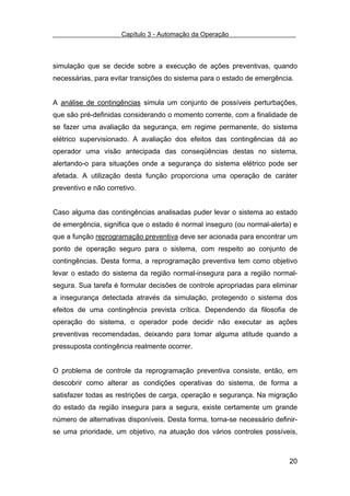 Capítulo 3 - Automação da Operação



simulação que se decide sobre a execução de ações preventivas, quando
necessárias, para evitar transições do sistema para o estado de emergência.


A análise de contingências simula um conjunto de possíveis perturbações,
que são pré-definidas considerando o momento corrente, com a finalidade de
se fazer uma avaliação da segurança, em regime permanente, do sistema
elétrico supervisionado. A avaliação dos efeitos das contingências dá ao
operador uma visão antecipada das conseqüências destas no sistema,
alertando-o para situações onde a segurança do sistema elétrico pode ser
afetada. A utilização desta função proporciona uma operação de caráter
preventivo e não corretivo.


Caso alguma das contingências analisadas puder levar o sistema ao estado
de emergência, significa que o estado é normal inseguro (ou normal-alerta) e
que a função reprogramação preventiva deve ser acionada para encontrar um
ponto de operação seguro para o sistema, com respeito ao conjunto de
contingências. Desta forma, a reprogramação preventiva tem como objetivo
levar o estado do sistema da região normal-insegura para a região normal-
segura. Sua tarefa é formular decisões de controle apropriadas para eliminar
a insegurança detectada através da simulação, protegendo o sistema dos
efeitos de uma contingência prevista crítica. Dependendo da filosofia de
operação do sistema, o operador pode decidir não executar as ações
preventivas recomendadas, deixando para tomar alguma atitude quando a
pressuposta contingência realmente ocorrer.


O problema de controle da reprogramação preventiva consiste, então, em
descobrir como alterar as condições operativas do sistema, de forma a
satisfazer todas as restrições de carga, operação e segurança. Na migração
do estado da região insegura para a segura, existe certamente um grande
número de alternativas disponíveis. Desta forma, torna-se necessário definir-
se uma prioridade, um objetivo, na atuação dos vários controles possíveis,



                                                                          20
 