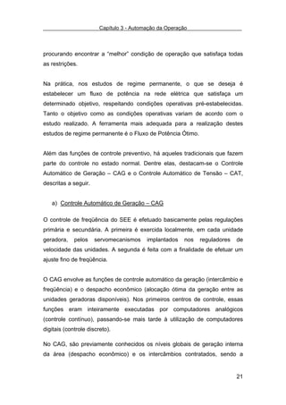 Capítulo 3 - Automação da Operação



procurando encontrar a “melhor” condição de operação que satisfaça todas
as restrições.


Na prática, nos estudos de regime permanente, o que se deseja é
estabelecer um fluxo de potência na rede elétrica que satisfaça um
determinado objetivo, respeitando condições operativas pré-estabelecidas.
Tanto o objetivo como as condições operativas variam de acordo com o
estudo realizado. A ferramenta mais adequada para a realização destes
estudos de regime permanente é o Fluxo de Potência Ótimo.


Além das funções de controle preventivo, há aqueles tradicionais que fazem
parte do controle no estado normal. Dentre elas, destacam-se o Controle
Automático de Geração – CAG e o Controle Automático de Tensão – CAT,
descritas a seguir.


   a) Controle Automático de Geração – CAG

O controle de freqüência do SEE é efetuado basicamente pelas regulações
primária e secundária. A primeira é exercida localmente, em cada unidade
geradora,    pelos    servomecanismos     implantados   nos   reguladores   de
velocidade das unidades. A segunda é feita com a finalidade de efetuar um
ajuste fino de freqüência.


O CAG envolve as funções de controle automático da geração (intercâmbio e
freqüência) e o despacho econômico (alocação ótima da geração entre as
unidades geradoras disponíveis). Nos primeiros centros de controle, essas
funções eram inteiramente executadas por computadores analógicos
(controle contínuo), passando-se mais tarde à utilização de computadores
digitais (controle discreto).

No CAG, são previamente conhecidos os níveis globais de geração interna
da área (despacho econômico) e os intercâmbios contratados, sendo a


                                                                            21
 