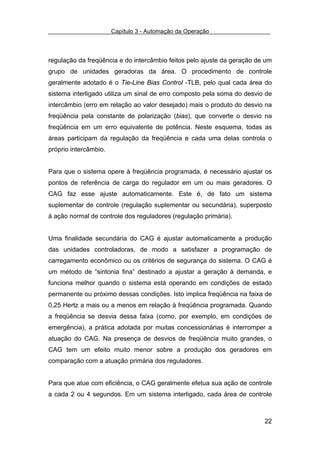 Capítulo 3 - Automação da Operação



regulação da freqüência e do intercâmbio feitos pelo ajuste da geração de um
grupo de unidades geradoras da área. O procedimento de controle
geralmente adotado é o Tie-Line Bias Control -TLB, pelo qual cada área do
sistema interligado utiliza um sinal de erro composto pela soma do desvio de
intercâmbio (erro em relação ao valor desejado) mais o produto do desvio na
freqüência pela constante de polarização (bias), que converte o desvio na
freqüência em um erro equivalente de potência. Neste esquema, todas as
áreas participam da regulação da freqüência e cada uma delas controla o
próprio intercâmbio.


Para que o sistema opere à freqüência programada, é necessário ajustar os
pontos de referência de carga do regulador em um ou mais geradores. O
CAG faz esse ajuste automaticamente. Este é, de fato um sistema
suplementar de controle (regulação suplementar ou secundária), superposto
à ação normal de controle dos reguladores (regulação primária).


Uma finalidade secundária do CAG é ajustar automaticamente a produção
das unidades controladoras, de modo a satisfazer a programação de
carregamento econômico ou os critérios de segurança do sistema. O CAG é
um método de “sintonia fina” destinado a ajustar a geração à demanda, e
funciona melhor quando o sistema está operando em condições de estado
permanente ou próximo dessas condições. Isto implica freqüência na faixa de
0,25 Hertz a mais ou a menos em relação à freqüência programada. Quando
a freqüência se desvia dessa faixa (como, por exemplo, em condições de
emergência), a prática adotada por muitas concessionárias é interromper a
atuação do CAG. Na presença de desvios de freqüência muito grandes, o
CAG tem um efeito muito menor sobre a produção dos geradores em
comparação com a atuação primária dos reguladores.


Para que atue com eficiência, o CAG geralmente efetua sua ação de controle
a cada 2 ou 4 segundos. Em um sistema interligado, cada área de controle



                                                                         22
 