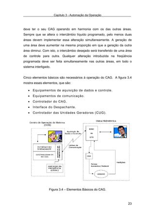 Capítulo 3 - Automação da Operação



deve ter o seu CAG operando em harmonia com os das outras áreas.
Sempre que se altera o intercâmbio líquido programado, pelo menos duas
áreas devem implementar essa alteração simultaneamente. A geração de
uma área deve aumentar na mesma proporção em que a geração da outra
área diminui. Com isto, o intercâmbio desejado será transferido de uma área
de controle para outra. Qualquer alteração introduzida na freqüência
programada deve ser feita simultaneamente nas outras áreas, em todo o
sistema interligado.


Cinco elementos básicos são necessários à operação do CAG. A figura 3.4
mostra esses elementos, que são:

   •   Equipamentos de aquisição de dados e controle.
   •   Equipamentos de comunicação.
   •   Controlador do CAG.
   •   Interface do Despachante.
   •   Controlador das Unidades Geradoras (CUG).




                   Figura 3.4 – Elementos Básicos do CAG.



                                                                        23
 
