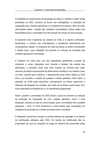 Capítulo 3 - Automação da Operação



A finalidade do equipamento de aquisição de dados e controle é medir várias
grandezas do SEE, inclusive os fluxos nas interligações, a produção de
megawatts das unidades geradoras e a freqüência do sistema, além de obter
informações sobre o estado das unidades controladoras. Esses dados são
transmitidos para o controlador do CAG através de canais de comunicação.


O elemento mais importante do sistema do CAG é o próprio controlador.
Atualmente, a maioria dos controladores é constituída basicamente por
computadores digitais. O programa do CAG processa os dados monitorados
e decide qual o grau desejado de aumento ou redução da produção das
unidades geradoras controladas.


A interface do CAG para uso dos operadores geralmente consiste de
monitores a cores, equipados com console e teclado. Na maioria das
aplicações, o operador pode usar esse console de controle para obter
resumos de dados operacionais de determinada unidade ou do sistema como
um todo. Usando essa interface, o despachante pode inserir dados no CAG
como, por exemplo, o estado de qualquer unidade geradora. Além disso, o
operador do COS pode especificar manualmente os limites superiores e
inferiores de despacho da unidade, seu modo de controle e ponto base, bem
como alterações na freqüência ou no intercâmbio programado.


Assim, quando o controlador do CAG decide o grau de aumento ou redução
da produção de megawatts de uma unidade geradora, envia o sinal
adequado, através da rede de comunicação, para o controlador das unidades
geradoras - CUG. O CUG transforma o sinal emitido pelo controlador em
variações de produção da unidade que está sendo controlada.


O despacho econômico fornece os pontos básicos de operação e os fatores
de distribuição utilizados pelo CAG. Os fatores de distribuição dão as
proporções em que as variações na carga do sistema são assumidas pelas



                                                                        24
 