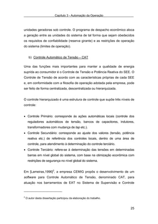 Capítulo 3 - Automação da Operação



unidades geradoras sob controle. O programa de despacho econômico aloca
a geração entre as unidades do sistema de tal forma que sejam obedecidos
os requisitos de confiabilidade (reserva girante) e as restrições de operação
do sistema (limites de operação).


      b) Controle Automático de Tensão – CAT

Uma das funções mais importantes para manter a qualidade de energia
suprida ao consumidor é o Controle de Tensão e Potência Reativa do SEE. O
Controle de Tensão de acordo com as características próprias de cada SEE
e, em conformidade com a filosofia de operação adotada pela empresa, pode
ser feito de forma centralizada, descentralizada ou hierarquizada.


O controle hierarquizado é uma estrutura de controle que supõe três níveis de
controle:


• Controle Primário: corresponde às ações automáticas locais (controle dos
     reguladores automáticos de tensão, bancos de capacitores, indutores,
     transformadores com mudança de tap etc.).
• Controle Secundário: corresponde ao ajuste dos valores (tensão, potência
     reativa etc.) de referência dos controles locais, dentro de uma área de
     controle, para atendimento à determinação do controle terciário.
• Controle Terciário: refere-se à determinação das tensões em determinadas
     barras em nível global do sistema, com base na otimização econômica com
     restrições de segurança no nível global do sistema.


Em [Lameiras,1996]2, a empresa CEMIG propôs o desenvolvimento de um
software para Controle Automático de Tensão, denominado CAT, para
atuação nos barramentos de EAT no Sistema de Supervisão e Controle



2
    O autor desta dissertação participou da elaboração do trabalho.


                                                                          25
 