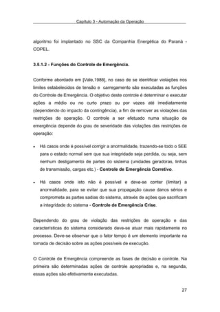 Capítulo 3 - Automação da Operação



algoritmo foi implantado no SSC da Companhia Energética do Paraná -
COPEL.


3.5.1.2 - Funções do Controle de Emergência.


Conforme abordado em [Vale,1986], no caso de se identificar violações nos
limites estabelecidos de tensão e carregamento são executadas as funções
do Controle de Emergência. O objetivo deste controle é determinar e executar
ações a médio ou no curto prazo ou por vezes até imediatamente
(dependendo do impacto da contingência), a fim de remover as violações das
restrições de operação. O controle a ser efetuado numa situação de
emergência depende do grau de severidade das violações das restrições de
operação:

•   Há casos onde é possível corrigir a anormalidade, trazendo-se todo o SEE
    para o estado normal sem que sua integridade seja perdida, ou seja, sem
    nenhum desligamento de partes do sistema (unidades geradoras, linhas
    de transmissão, cargas etc.) - Controle de Emergência Corretivo.

•   Há casos onde isto não é possível e deve-se conter (limitar) a
    anormalidade, para se evitar que sua propagação cause danos sérios e
    comprometa as partes sadias do sistema, através de ações que sacrificam
    a integridade do sistema - Controle de Emergência Crise.


Dependendo do grau de violação das restrições de operação e das
características do sistema considerado deve-se atuar mais rapidamente no
processo. Deve-se observar que o fator tempo é um elemento importante na
tomada de decisão sobre as ações possíveis de execução.


O Controle de Emergência compreende as fases de decisão e controle. Na
primeira são determinadas ações de controle apropriadas e, na segunda,
essas ações são efetivamente executadas.


                                                                         27
 