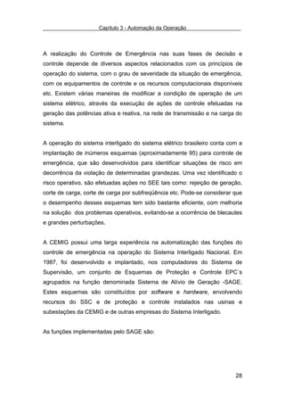 Capítulo 3 - Automação da Operação



A realização do Controle de Emergência nas suas fases de decisão e
controle depende de diversos aspectos relacionados com os princípios de
operação do sistema, com o grau de severidade da situação de emergência,
com os equipamentos de controle e os recursos computacionais disponíveis
etc. Existem várias maneiras de modificar a condição de operação de um
sistema elétrico, através da execução de ações de controle efetuadas na
geração das potências ativa e reativa, na rede de transmissão e na carga do
sistema.


A operação do sistema interligado do sistema elétrico brasileiro conta com a
implantação de inúmeros esquemas (aproximadamente 95) para controle de
emergência, que são desenvolvidos para identificar situações de risco em
decorrência da violação de determinadas grandezas. Uma vez identificado o
risco operativo, são efetuadas ações no SEE tais como: rejeição de geração,
corte de carga, corte de carga por subfreqüência etc. Pode-se considerar que
o desempenho desses esquemas tem sido bastante eficiente, com melhoria
na solução dos problemas operativos, evitando-se a ocorrência de blecautes
e grandes perturbações.


A CEMIG possui uma larga experiência na automatização das funções do
controle de emergência na operação do Sistema Interligado Nacional. Em
1987, foi desenvolvido e implantado, nos computadores do Sistema de
Supervisão, um conjunto de Esquemas de Proteção e Controle EPC´s
agrupados na função denominada Sistema de Alívio de Geração -SAGE.
Estes esquemas são constituídos por software e hardware, envolvendo
recursos do SSC e de proteção e controle instalados nas usinas e
subestações da CEMIG e de outras empresas do Sistema Interligado.


As funções implementadas pelo SAGE são:




                                                                         28
 