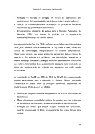 Capítulo 3 - Automação da Operação



•   Redução ou rejeição de geração em função de sobrecargas em
    equipamentos de transmissão (linhas de transmissão, transformadores);
•   Seleção de unidades geradoras para rejeição de geração em função do
    desarme de equipamentos de transmissão;
•   Direcionamento inteligente de pulsos para o Controle Automático de
    Geração    (CAG),     em    função   da   posição   que   o   equipamento
    sobrecarregado ocupa no sistema elétrico.


As principais limitações dos EPC´s referem-se às falhas nas telemedições
analógicas, telesinalização e telecontrole de disjuntores e relés, falhas nos
canais de comunicação, indisponibilidade do sistema computacional.
Observa-se, contudo, que esses problemas apresentam baixos índices de
ocorrência. Em relação aos problemas nas telemedições analógicas, a
melhor estratégia consiste na utilização dos dados estimados em substituição
aos valores telemedidos. Esse procedimento assegura maior qualidade na
etapa de monitoramento da violação das grandezas que estão sendo
monitoradas.


A implantação do SAGE no SSC do COS da CEMIG tem proporcionado
ganhos excepcionais para a operação do Sistema Elétrico Interligado
Sudeste/Sul do Brasil. Entre os principais benefícios, decorrentes da
implantação do SAGE, podem ser citados:


•   Otimização energética durante desligamentos de troncos importantes de
    transmissão.
•   Maior utilização da capacidade instalada de geração, ao evitar problemas
    de estabilidade decorrente da perda de equipamentos da transmissão.
•   Redução das tarefas que exigem atuação imediata dos operadores,
    durante emergências no SEE, proporcionando-lhes maior tempo para
    análise.




                                                                          29
 