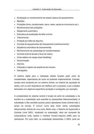 Capítulo 3 - Automação da Operação



•   Sinalização ou monitoramento de estado (status) de equipamentos.
•   Medição.
•   Proteções (linha, transformador, barra, reator, perda de sincronismo etc.).
•   Monitoramento das proteções.;
•   Religamento automático.
•   Estimativa de localização de falta na linha.
•   Telecomando.
•   Proteção por falha de disjuntor.
•   Controle de equipamentos de chaveamento (intertravamento).
•   Seqüência automática de chaveamentos.
•   Monitoramento de sobrecarga em transformadores.
•   Controle local de tensão e fluxo de reativo.
•   Corte seletivo de cargas (load shedding).
•   Sincronização.
•   Alarmes.
•   Indicação e registro de seqüência de eventos.
•   Oscilografia.

O sistema digital para a realização destas funções pode variar de
complexidade, dependendo de como se pretende implementá-las. Contudo,
sempre será composto por um sistema central, um sistema de aquisição de
dados, com ou sem dispositivos de interface com o processo, e por unidades
dedicadas com objetivos específicos (proteção e oscilografia, por exemplo).


A complexidade do sistema central é função do porte da subestação e da
escolha se a subestação será assistida ou desassistida (telecomandada). A
subestação é dita assistida quando possui operadores locais durante todo o
tempo de serviço. É comum numa área haver várias subestações
telecomandas através de uma outra. Neste caso, o Sistema de Supervisão e
Controle Local SSCL, localizado na subestação, deve ser composto de
computadores onde residirá a interface homem-máquina (IHM) para os
operadores. Por outro lado, na subestação desassistida, o SSCL pode ser

                                                                             35
 