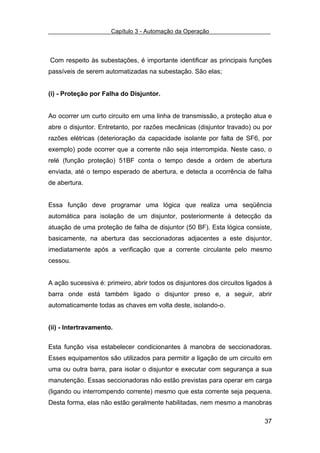 Capítulo 3 - Automação da Operação



Com respeito às subestações, é importante identificar as principais funções
passíveis de serem automatizadas na subestação. São elas;


(i) - Proteção por Falha do Disjuntor.


Ao ocorrer um curto circuito em uma linha de transmissão, a proteção atua e
abre o disjuntor. Entretanto, por razões mecânicas (disjuntor travado) ou por
razões elétricas (deterioração da capacidade isolante por falta de SF6, por
exemplo) pode ocorrer que a corrente não seja interrompida. Neste caso, o
relé (função proteção) 51BF conta o tempo desde a ordem de abertura
enviada, até o tempo esperado de abertura, e detecta a ocorrência de falha
de abertura.


Essa função deve programar uma lógica que realiza uma seqüência
automática para isolação de um disjuntor, posteriormente à detecção da
atuação de uma proteção de falha de disjuntor (50 BF). Esta lógica consiste,
basicamente, na abertura das seccionadoras adjacentes a este disjuntor,
imediatamente após a verificação que a corrente circulante pelo mesmo
cessou.


A ação sucessiva é: primeiro, abrir todos os disjuntores dos circuitos ligados à
barra onde está também ligado o disjuntor preso e, a seguir, abrir
automaticamente todas as chaves em volta deste, isolando-o.


(ii) - Intertravamento.


Esta função visa estabelecer condicionantes à manobra de seccionadoras.
Esses equipamentos são utilizados para permitir a ligação de um circuito em
uma ou outra barra, para isolar o disjuntor e executar com segurança a sua
manutenção. Essas seccionadoras não estão previstas para operar em carga
(ligando ou interrompendo corrente) mesmo que esta corrente seja pequena.
Desta forma, elas não estão geralmente habilitadas, nem mesmo a manobras

                                                                             37
 