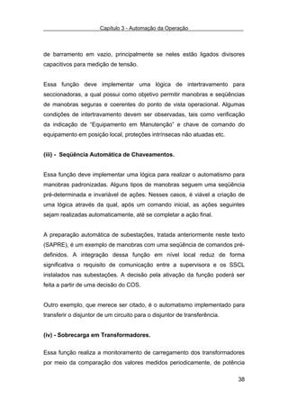 Capítulo 3 - Automação da Operação



de barramento em vazio, principalmente se neles estão ligados divisores
capacitivos para medição de tensão.


Essa função deve implementar uma lógica de intertravamento para
seccionadoras, a qual possui como objetivo permitir manobras e seqüências
de manobras seguras e coerentes do ponto de vista operacional. Algumas
condições de intertravamento devem ser observadas, tais como verificação
da indicação de “Equipamento em Manutenção” e chave de comando do
equipamento em posição local, proteções intrínsecas não atuadas etc.


(iii) - Seqüência Automática de Chaveamentos.


Essa função deve implementar uma lógica para realizar o automatismo para
manobras padronizadas. Alguns tipos de manobras seguem uma seqüência
pré-determinada e invariável de ações. Nesses casos, é viável a criação de
uma lógica através da qual, após um comando inicial, as ações seguintes
sejam realizadas automaticamente, até se completar a ação final.


A preparação automática de subestações, tratada anteriormente neste texto
(SAPRE), é um exemplo de manobras com uma seqüência de comandos pré-
definidos. A integração dessa função em nível local reduz de forma
significativa o requisito de comunicação entre a supervisora e os SSCL
instalados nas subestações. A decisão pela ativação da função poderá ser
feita a partir de uma decisão do COS.


Outro exemplo, que merece ser citado, é o automatismo implementado para
transferir o disjuntor de um circuito para o disjuntor de transferência.


(iv) - Sobrecarga em Transformadores.


Essa função realiza a monitoramento de carregamento dos transformadores
por meio da comparação dos valores medidos periodicamente, de potência

                                                                           38
 