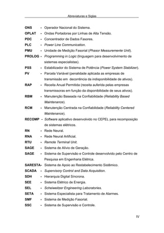 Abreviaturas e Siglas


ONS      - Operador Nacional do Sistema.
OPLAT    - Ondas Portadoras por Linhas de Alta Tensão.
PDC      - Concentrador de Dados Fasores.
PLC      - Power Line Communication.
PMU      - Unidade de Medição Fasorial (Phasor Measuremente Unit).
PROLOG - Programming in Logic (linguagem para desenvolvimento de
           sistemas especialistas).
PSS      - Estabilizador do Sistema de Potência (Power System Stabilizer).
PV       - Parcela Variável (penalidade aplicada as empresas de
           transmissão em decorrência da indisponibilidade de ativos).
RAP      - Receita Anual Permitida (receita auferida pelas empresas
           transmissoras em função da disponibilidade de seus ativos).
RBM      - Manutenção Baseada na Confiabilidade (Reliability Based
           Maintenance).
RCM      - Manutenção Centrada na Confiabilidade (Reliability Centered
           Maintenance).
RECOMP - Software aplicativo desenvolvido no CEPEL para recomposição
           de sistemas elétricos.
RN       - Rede Neural.
RNA      - Rede Neural Artificial.
RTU      - Remote Terminal Unit.
SAGE     - Sistema de Alívio de Geração.
SAGE     - Sistema de Supervisão e Controle desenvolvido pelo Centro de
           Pesquisa em Engenharia Elétrica.
SARESTA- Sistema de Apoio ao Restabelecimento Sistêmico.
SCADA    - Supervisory Control and Data Acquisition.
SDH      - Hierarquia Digital Síncrona.
SEE      - Sistema Elétrico de Energia.
SEL      - Scheiweitzer Engineering Laboratories.
SETA     - Sistema Especialista para Tratamento de Alarmes.
SMF      - Sistema de Medição Fasorial.
SSC      - Sistema de Supervisão e Controle.


                                                                         IV
 