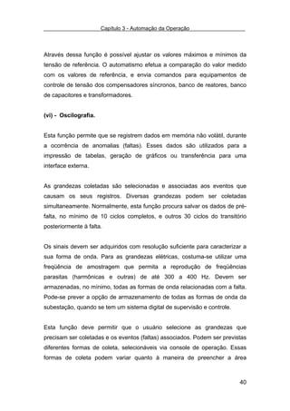 Capítulo 3 - Automação da Operação



Através dessa função é possível ajustar os valores máximos e mínimos da
tensão de referência. O automatismo efetua a comparação do valor medido
com os valores de referência, e envia comandos para equipamentos de
controle de tensão dos compensadores síncronos, banco de reatores, banco
de capacitores e transformadores.


(vi) - Oscilografia.


Esta função permite que se registrem dados em memória não volátil, durante
a ocorrência de anomalias (faltas). Esses dados são utilizados para a
impressão de tabelas, geração de gráficos ou transferência para uma
interface externa.


As grandezas coletadas são selecionadas e associadas aos eventos que
causam os seus registros. Diversas grandezas podem ser coletadas
simultaneamente. Normalmente, esta função procura salvar os dados de pré-
falta, no mínimo de 10 ciclos completos, e outros 30 ciclos do transitório
posteriormente à falta.


Os sinais devem ser adquiridos com resolução suficiente para caracterizar a
sua forma de onda. Para as grandezas elétricas, costuma-se utilizar uma
freqüência de amostragem que permita a reprodução de freqüências
parasitas (harmônicas e outras) de até 300 a 400 Hz. Devem ser
armazenadas, no mínimo, todas as formas de onda relacionadas com a falta.
Pode-se prever a opção de armazenamento de todas as formas de onda da
subestação, quando se tem um sistema digital de supervisão e controle.


Esta função deve permitir que o usuário selecione as grandezas que
precisam ser coletadas e os eventos (faltas) associados. Podem ser previstas
diferentes formas de coleta, selecionáveis via console de operação. Essas
formas de coleta podem variar quanto à maneira de preencher a área



                                                                         40
 