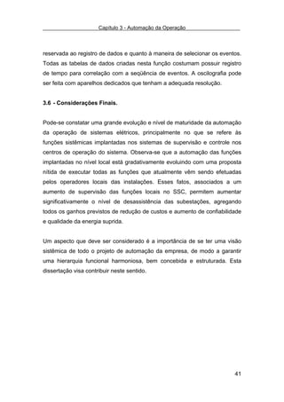Capítulo 3 - Automação da Operação



reservada ao registro de dados e quanto à maneira de selecionar os eventos.
Todas as tabelas de dados criadas nesta função costumam possuir registro
de tempo para correlação com a seqüência de eventos. A oscilografia pode
ser feita com aparelhos dedicados que tenham a adequada resolução.


3.6 - Considerações Finais.


Pode-se constatar uma grande evolução e nível de maturidade da automação
da operação de sistemas elétricos, principalmente no que se refere às
funções sistêmicas implantadas nos sistemas de supervisão e controle nos
centros de operação do sistema. Observa-se que a automação das funções
implantadas no nível local está gradativamente evoluindo com uma proposta
nítida de executar todas as funções que atualmente vêm sendo efetuadas
pelos operadores locais das instalações. Esses fatos, associados a um
aumento de supervisão das funções locais no SSC, permitem aumentar
significativamente o nível de desassistência das subestações, agregando
todos os ganhos previstos de redução de custos e aumento de confiabilidade
e qualidade da energia suprida.


Um aspecto que deve ser considerado é a importância de se ter uma visão
sistêmica de todo o projeto de automação da empresa, de modo a garantir
uma hierarquia funcional harmoniosa, bem concebida e estruturada. Esta
dissertação visa contribuir neste sentido.




                                                                        41
 