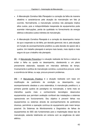 Capítulo 4 – Automação da Manutenção



•   A Manutenção Corretiva Não Planejada é a correção da falha de maneira
    aleatória e caracteriza-se pela atuação da manutenção em fato já
    ocorrido. Normalmente, a manutenção corretiva não planejada implica
    altos custos, pois a indisponibilidade inesperada de equipamentos pode
    acarretar interrupções, perda da qualidade no fornecimento de energia
    elétrica e elevados custos indiretos de manutenção.


•   A Manutenção Corretiva Planejada é a correção do desempenho menor
    do que o esperado ou da falha, por decisão gerencial, isto é, pela atuação
    em função de acompanhamento preditivo ou pela decisão de operar até a
    quebra. Um trabalho planejado é sempre mais barato, mais rápido e mais
    seguro do que o trabalho não planejado.


(ii) - A Manutenção Preventiva é a atuação realizada de forma a reduzir ou
evitar a falha ou queda no desempenho, obedecendo a um plano
previamente elaborado, baseado em intervalos definidos de tempo.
Inversamente à política de manutenção corretiva, a preventiva procura evitar
a ocorrência de falhas, ou seja, procura prevenir problemas.


(iii) - A Manutenção Preditiva é a atuação realizada com base em
modificação    de      parâmetro     de   condição   ou   desempenho,    cujo
acompanhamento obedece a uma sistemática. A manutenção preditiva é, a
primeira grande quebra de paradigma na manutenção, e tanto mais se
intensifica   quanto     mais    o   conhecimento    tecnológico   desenvolve
equipamentos que permitam avaliação confiável das instalações e sistemas
operacionais em funcionamento. Seu objetivo é prevenir falhas nos
equipamentos ou sistemas através de acompanhamento de parâmetros
diversos, permitindo a operação contínua do equipamento pelo maior tempo
possível. Os Sistemas de Monitoramento e Diagnóstico de falhas de
equipamentos do SEE são fundamentais para a implantação desse tipo de
manutenção, estando totalmente em sintonia com as exigências do setor
elétrico.


                                                                           43
 