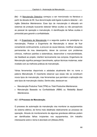 Capítulo 4 – Automação da Manutenção



(iv) - A Manutenção Detectiva começou a ser mencionada na literatura a
partir da década de 90. Sua denominação está ligada à palavra detectar – em
inglês Detective Maintenance. Esse tipo de manutenção é efetuado em
sistemas de proteção buscando detectar falhas ocultas ou não perceptíveis
ao pessoal de operação e manutenção. A identificação de falhas ocultas é
primordial para garantir a confiabilidade.


(v) - A Engenharia de Manutenção é a segunda quebra de paradigma na
manutenção. Praticar a Engenharia de Manutenção é deixar de ficar
consertando continuamente, e procurar as causa básicas, modificar situações
permanentes de mau desempenho, deixar de conviver com problemas
crônicos, melhorar padrões e sistemáticas, desenvolver a manutenibilidade,
dar feedback ao projeto, interferir tecnicamente nas compras. Engenharia de
Manutenção significa perseguir benchmarks, aplicar técnicas modernas, estar
nivelado com as melhores práticas de manutenção.


Várias ferramentas disponíveis e adotadas atualmente têm no nome a
palavra Manutenção. É importante observar que essas não se constituem
novos tipos de manutenção, mas ferramentas que permitem a aplicação dos
seis tipos de manutenção citados. Dentre elas, destacam-se:

•   Manutenção Produtiva Total (TPM) ou Total Productive Maintenance.
•   Manutenção Baseada na Confiabilidade (RBM) ou Reliability Based
    Maintenance.


4.3 - O Processo de Manutenção.


O processo de automação da manutenção visa monitorar os equipamentos
do sistema elétrico, de forma mais detalhada relativamente ao processo de
operação. Através do monitoramento de algumas grandezas elétricas podem
ser identificadas falhas incipientes nos equipamentos. Um trabalho
interessante sobre o tema é abordado em [Altwee,2003].


                                                                        44
 