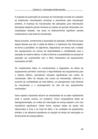 Capítulo 4 – Automação da Manutenção



A proposta da automação do processo de manutenção consiste em substituir
as tradicionais manutenções corretivas e preventivas pela manutenção
preditiva. A mudança de manutenções não planejadas para intervenções
planejadas desperta grande interesse em países de grandes dimensões com
subestações isoladas, nas quais os deslocamentos significam parcela
substancial do custo total da manutenção.


Nesse processo, similarmente à automação da operação, identificam-se duas
etapas básicas que são a coleta de dados e o tratamento das informações,
de forma a possibilitar, via algoritmos, diagnosticar, em tempo real, o estado
dos equipamentos em termos de disponibilidade e confiabilidade para a
operação do sistema elétrico. A idéia é eliminar a possibilidade do pessoal de
operação ser surpreendido com a falha intempestiva de equipamentos
importantes do SEE.


Os investimentos feitos no monitoramento e diagnóstico de falhas de
equipamentos permitem maximizar a disponibilidade dos equipamentos para
o sistema elétrico, acarretando reduções significativas dos custos de
manutenção. Além da redução dos custos de manutenção, obtém-se o
aumento da confiabilidade da rede elétrica, um planejamento mais eficiente
da manutenção e o prolongamento da vida útil dos equipamentos
monitorados.


Outro aspecto importante decorre da necessidade de se saber rapidamente
onde e quando ocorreu um problema. Como conseqüência direta da
desregulamentação, as multas por interrupção do serviço passam a ter uma
importância significativa. Desta forma, acessar dados de tempo real
relacionados à hora e ao local da falha, e às condições do equipamento
primário, é de altíssima importância na redução do tempo de interrupção no
fornecimento de energia elétrica.




                                                                           45
 