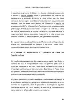 Capítulo 4 – Automação da Manutenção



A arquitetura se apresenta dividida em três classes: entradas, processamento
e saídas. O módulo entradas refere-se principalmente às unidades de
sensoriamento e aquisição de dados; é neste módulo que são feitas
correções, compensações e condicionamentos dos sinais provenientes dos
sensores, para que estes sinais possam ser transferidos ao módulo de
processamento (CLP´s e Redes Neuro-Fuzzy) dentro de uma determinada
padronização. O módulo processamento é o responsável por todas as ações
de controle, monitoramento e tomadas de decisões. O módulo saídas é o
responsável pelo sistema especialista (supervisório) e pela conexão aos
sistemas existentes. A referência [Martins,2003] detalha tal arquitetura.


De especial interesse, são os Sistemas de Monitoramento e Diagnóstico de
Falhas dos transformadores de potência e disjuntores. Sendo assim,
merecem destaque, sendo descritos nos próximos itens.


4.4 -   Sistema   de   Monitoramento       e   Diagnóstico    de   Faltas   em
Transformadores.


Os transformadores de potência são equipamentos de grande importância no
contexto do SEE. A indisponibilidade desse equipamento pode levar a
condições operativas de alto risco. Desta forma, torna-se imprescindível a
implantação de Sistemas de Monitoramento e Diagnóstico de Faltas desse
equipamento, tendo como finalidade aumentar a confiabilidade e redução dos
custos dos processos de operação e manutenção.


O objetivo do sistema de monitoramento de transformadores de potência é
proporcionar a aquisição, armazenamento e tratamento dos dados a serem
medidos no equipamento, além de possibilitar a automação de algumas
funções de controle, tais como: operação de sistemas de comutadores sob
carga, sistema de refrigeração, paralelismo, entre outras.




                                                                            48
 