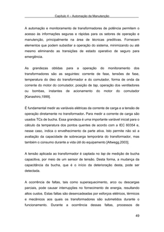 Capítulo 4 – Automação da Manutenção



A automação e monitoramento de transformadores de potência permitem o
acesso às informações seguras e rápidas para os setores de operação e
manutenção, principalmente na área de técnicas preditivas. Fornecem
elementos que podem subsidiar a operação do sistema, minimizando ou até
mesmo eliminando as transições de estado operativo de seguro para
emergência.


As   grandezas      obtidas   para     a   operação     do     monitoramento       dos
transformadores são as seguintes: corrente de fase, tensões de fase,
temperatura do óleo do transformador e do comutador, forma de onda da
corrente do motor do comutador, posição de tap, operação dos ventiladores
ou   bombas,     instantes    de     acionamento   do    motor         do   comutador
[Kanashiro,1999].


É fundamental medir as variáveis elétricas da corrente de carga e a tensão de
operação diretamente no transformador. Para medir a corrente de carga são
usados TCs de bucha. Essa grandeza é uma importante variável inicial para o
cálculo da temperatura dos pontos quentes de acordo com a IEC 60354 e,
nesse caso, indica o envelhecimento da parte ativa. Isto permite não só a
avaliação da capacidade de sobrecarga temporária do transformador, mas
também o consumo durante a vida útil do equipamento [Altwegg,2003].


A tensão aplicada ao transformador é captada no tap de medição de bucha
capacitiva, por meio de um sensor de tensão. Desta forma, a mudança da
capacitância da bucha, que é o início da deterioração desta, pode ser
detectada.


A ocorrência de faltas, tais como superaquecimento, arco ou descargas
parciais, pode causar interrupções no fornecimento de energia, resultando
altos custos. Estas faltas são desencadeadas por esforços elétricos, térmicos
e mecânicos aos quais os transformadores são submetidos durante o
funcionamento.      Durante   a    ocorrência   dessas       faltas,   processos   de


                                                                                   49
 