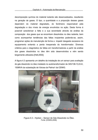 Capítulo 4 – Automação da Manutenção



decomposição química do material isolante são desencadeados, resultando
na geração de gases. O tipo, a quantidade e a proporção desses gases
dependem     do   material   degradado,    do   fenômeno   responsável   pela
degradação e dos níveis de energia envolvidos na ação. Desta forma é
possível caracterizar a falta e a sua severidade através da análise da
composição dos gases que se encontram dissolvidos no óleo isolante, bem
como acompanhar tendências das faltas incipientes podendo-se, assim,
programar ações de manutenção de forma a impedir desgaste excessivo do
equipamento evitando a perda inesperada do transformador. Diversos
critérios para o diagnóstico de faltas em transformadores a partir da análise
dos gases dissolvidos no óleo têm sido desenvolvidos e vêm sendo
largamente utilizados [Hell,2002].

A figura 4.3 apresenta um detalhe da instalação de um sensor para avaliação
do gás dissolvido no óleo instalado no autotransformador de 345/138-13,8 kV,
150MVA da subestação de Várzea da Palma1 da CEMIG.




          Figura 4.3 – Hydran – Sensor de Gás Dissolvido no Óleo.
                              Fonte: [CEMIG,2006].




                                                                          50
 