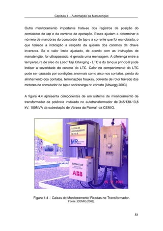 Capítulo 4 – Automação da Manutenção



Outro monitoramento importante trata-se dos registros da posição do
comutador de tap e da corrente de operação. Esses ajudam a determinar o
número de manobras do comutador de tap e a corrente que foi manobrada, o
que fornece a indicação a respeito da queima dos contatos da chave
inversora. Se o valor limite ajustado, de acordo com as instruções de
manutenção, for ultrapassado, é gerada uma mensagem. A diferença entre a
temperatura de óleo do Load Tap Changing - LTC e do tanque principal pode
indicar a severidade do contato do LTC. Calor no compartimento do LTC
pode ser causado por condições anormais como arco nos contatos, perda do
alinhamento dos contatos, terminações frouxas, corrente de rotor travado dos
motores do comutador de tap e sobrecarga do contato [Altwegg,2003].


A figura 4.4 apresenta componentes de um sistema de monitoramento de
transformador de potência instalado no autotransformador de 345/138-13,8
kV, 150MVA da subestação de Várzea da Palma1 da CEMIG.




     Figura 4.4 – Caixas do Monitoramento Fixadas no Transformador.
                             Fonte: [CEMIG,2006].



                                                                         51
 