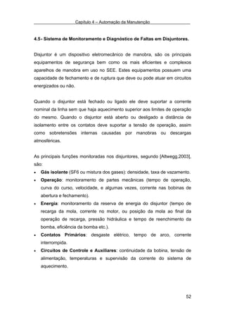 Capítulo 4 – Automação da Manutenção



4.5 - Sistema de Monitoramento e Diagnóstico de Faltas em Disjuntores.


Disjuntor é um dispositivo eletromecânico de manobra, são os principais
equipamentos de segurança bem como os mais eficientes e complexos
aparelhos de manobra em uso no SEE. Estes equipamentos possuem uma
capacidade de fechamento e de ruptura que deve ou pode atuar em circuitos
energizados ou não.


Quando o disjuntor está fechado ou ligado ele deve suportar a corrente
nominal da linha sem que haja aquecimento superior aos limites de operação
do mesmo. Quando o disjuntor está aberto ou desligado a distância de
isolamento entre os contatos deve suportar a tensão de operação, assim
como sobretensões internas causadas por manobras ou descargas
atmosféricas.


As principais funções monitoradas nos disjuntores, segundo [Altwegg,2003],
são:
•   Gás isolante (SF6 ou mistura dos gases): densidade, taxa de vazamento.
•   Operação: monitoramento de partes mecânicas (tempo de operação,
    curva do curso, velocidade, e algumas vezes, corrente nas bobinas de
    abertura e fechamento).
•   Energia: monitoramento da reserva de energia do disjuntor (tempo de
    recarga da mola, corrente no motor, ou posição da mola ao final da
    operação de recarga, pressão hidráulica e tempo de reenchimento da
    bomba, eficiência da bomba etc.).
•   Contatos Primários: desgaste elétrico, tempo de arco, corrente
    interrompida.
•   Circuitos de Controle e Auxiliares: continuidade da bobina, tensão de
    alimentação, temperaturas e supervisão da corrente do sistema de
    aquecimento.




                                                                       52
 
